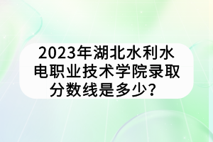 2023年湖北水利水電職業(yè)技術(shù)學(xué)院錄取分?jǐn)?shù)線是多少？