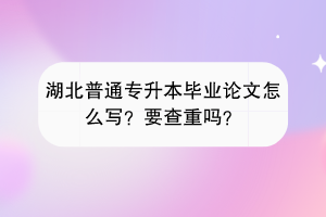 湖北普通專升本畢業(yè)論文怎么寫？要查重嗎？