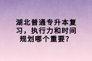 湖北普通專升本復(fù)習(xí)，執(zhí)行力和時間規(guī)劃哪個重要？