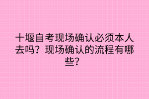 十堰自考現(xiàn)場(chǎng)確認(rèn)必須本人去嗎？現(xiàn)場(chǎng)確認(rèn)的流程有哪些？