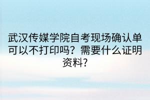 武漢傳媒學院自考現(xiàn)場確認單可以不打印嗎？需要什么證明資料?