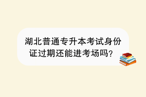 湖北普通專升本考試身份證過期還能進(jìn)考場嗎？