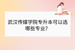 武漢傳媒學院專升本可以選哪些專業(yè)？