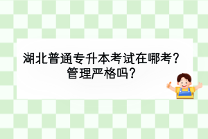 湖北普通專升本考試在哪考？管理嚴(yán)格嗎？