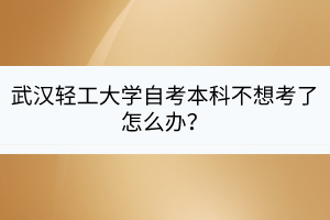 武漢輕工大學(xué)自考本科不想考了怎么辦？