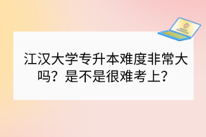 江漢大學(xué)專升本難度非常大嗎？是不是很難考上？