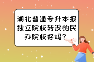 湖北普通專升本報獨立院校轉設的民辦院校好嗎？