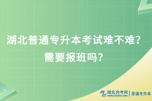 湖北普通專(zhuān)升本考試難不難？需要報(bào)班嗎？