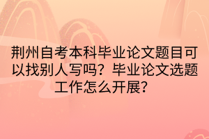 荊州自考本科畢業(yè)論文題目可以找別人寫嗎？畢業(yè)論文選題工作怎么開展？
