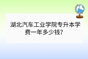 湖北汽車工業(yè)學院專升本學費一年多少錢？