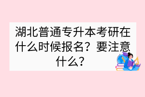 湖北普通專升本考研在什么時候報名？要注意什么？