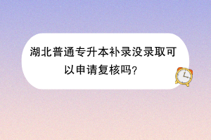 湖北普通專升本補錄沒錄取可以申請復核嗎？