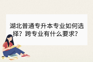 湖北普通專升本專業(yè)如何選擇？跨專業(yè)有什么要求？