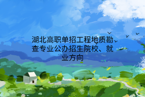 湖北高職單招工程地質(zhì)勘查專業(yè)公辦招生院校、就業(yè)方向