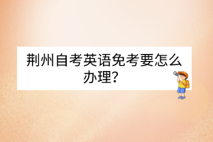 荊州自考英語免考要怎么辦理？