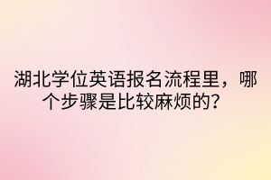 湖北學(xué)位英語(yǔ)報(bào)名流程里，哪個(gè)步驟是比較麻煩的？