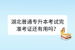湖北普通專升本考試完準考證還有用嗎？