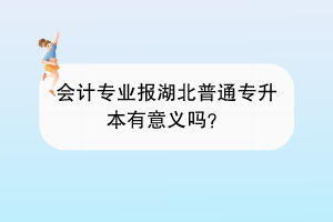 會(huì)計(jì)專業(yè)報(bào)湖北普通專升本有意義嗎？