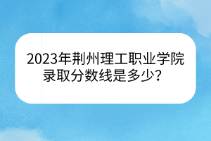 2023年荊州理工職業(yè)學院錄取分數(shù)線是多少？