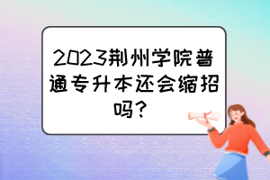 2023荊州學(xué)院普通專升本還會(huì)縮招嗎？