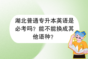 湖北普通專升本英語是必考嗎？能不能換成其他語種？