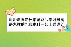 湖北普通專升本錄取后學(xué)習(xí)形式是怎么樣的？和本科一起上課嗎？