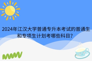 2024年江漢大學(xué)普通專升本考試的普通生和專項生計劃考哪些科目？