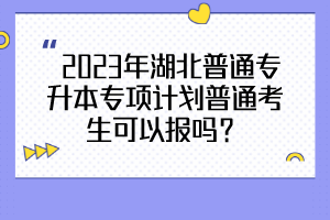  2023年湖北普通專升本專項(xiàng)計(jì)劃普通考生可以報(bào)嗎？