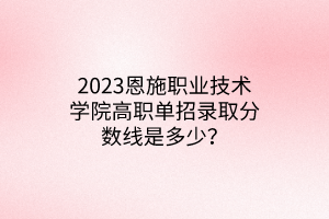 2023恩施職業(yè)技術(shù)學(xué)院高職單招錄取分?jǐn)?shù)線是多少？