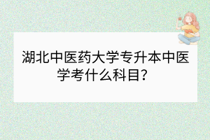 湖北中醫(yī)藥大學專升本中醫(yī)學考什么科目？