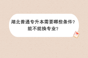 湖北普通專升本需要哪些條件？能不能換專業(yè)？