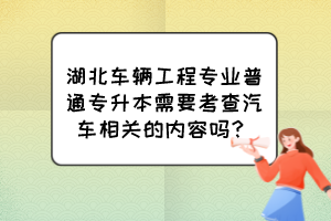 湖北車輛工程專業(yè)普通專升本需要考查汽車相關(guān)的內(nèi)容嗎？