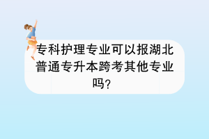 專科護(hù)理專業(yè)可以報(bào)湖北普通專升本跨考其他專業(yè)嗎？