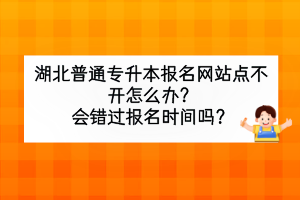 湖北普通專升本報名網(wǎng)站點(diǎn)不開怎么辦？會錯過報名時間嗎？