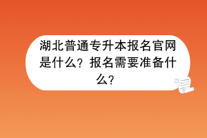 湖北普通專升本報名官網是什么？報名需要準備什么？