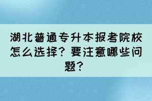 湖北普通專升本報考院校怎么選擇？要注意哪些問題？