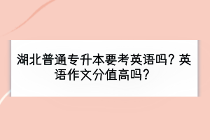 湖北普通專升本要考英語嗎？英語作文分值高嗎？