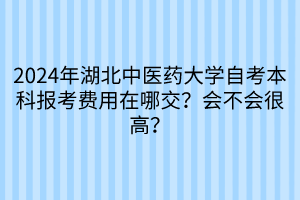 2024年湖北中醫(yī)藥大學(xué)自考本科報(bào)考費(fèi)用在哪交？會(huì)不會(huì)很高？