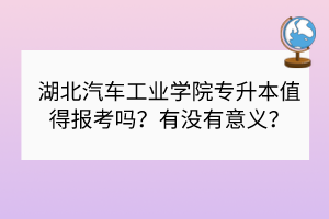 湖北汽車工業(yè)學院專升本值得報考嗎？有沒有意義？