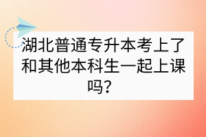湖北普通專升本考上了和其他本科生一起上課嗎？