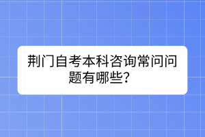 荊門(mén)自考本科咨詢常問(wèn)問(wèn)題有哪些？