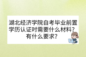 湖北經(jīng)濟學院自考畢業(yè)前置學歷認證時需要什么材料？有什么要求？