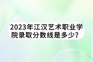 2023年江漢藝術(shù)職業(yè)學(xué)院錄取分?jǐn)?shù)線是多少？