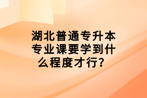 湖北普通專升本專業(yè)課要學到什么程度才行？