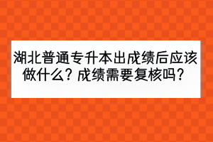 湖北普通專升本出成績(jī)后應(yīng)該做什么？成績(jī)需要復(fù)核嗎？