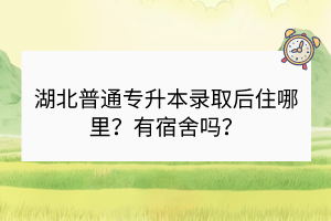 湖北普通專升本錄取后住哪里？有宿舍嗎？