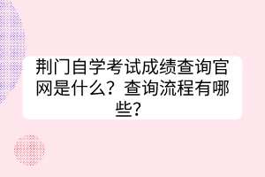 荊門自學(xué)考試成績(jī)查詢官網(wǎng)是什么？查詢流程有哪些？