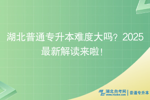 湖北普通專升本難度大嗎？2025最新解讀來啦！
