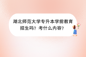 湖北師范大學(xué)專升本學(xué)前教育招生嗎？考什么內(nèi)容？