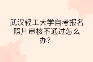 武漢輕工大學自考報名照片審核不通過怎么辦？